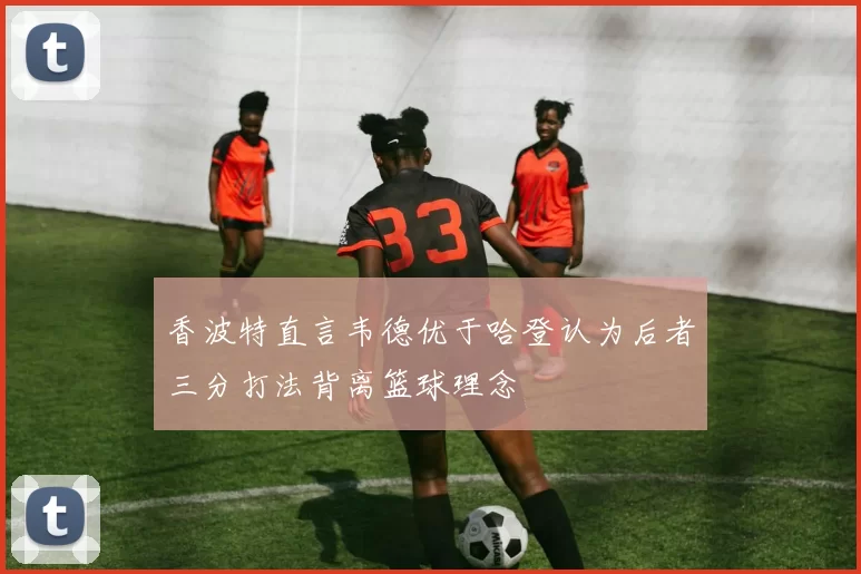 香波特直言韦德优于哈登认为后者三分打法背离篮球理念