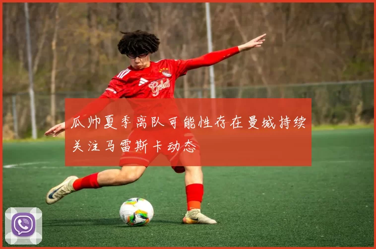 瓜帅夏季离队可能性存在曼城持续关注马雷斯卡动态