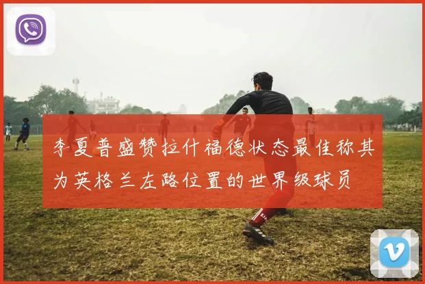 李夏普盛赞拉什福德状态最佳称其为英格兰左路位置的世界级球员