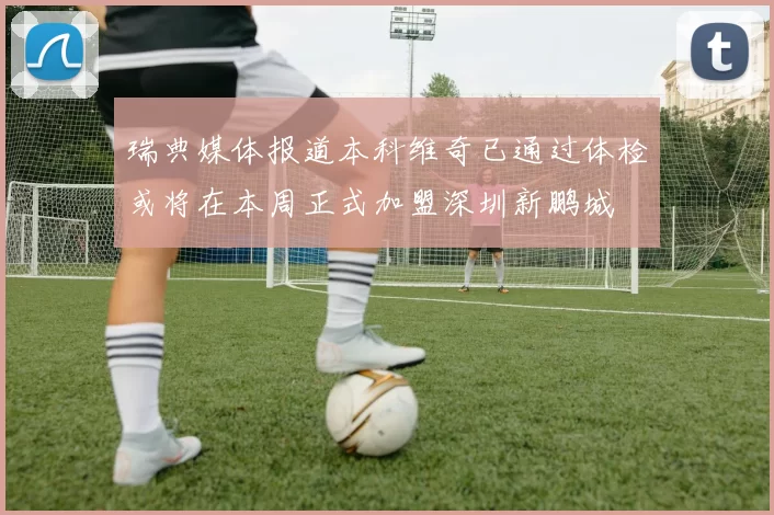 瑞典媒体报道本科维奇已通过体检或将在本周正式加盟深圳新鹏城