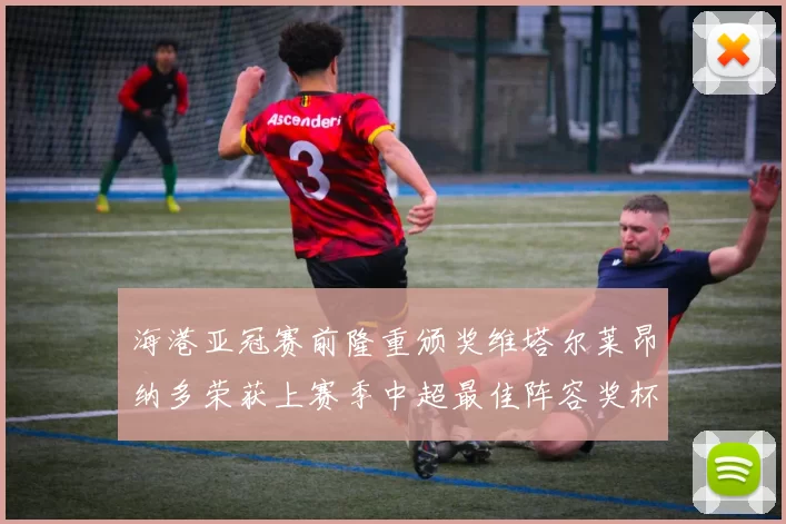 海港亚冠赛前隆重颁奖维塔尔莱昂纳多荣获上赛季中超最佳阵容奖杯