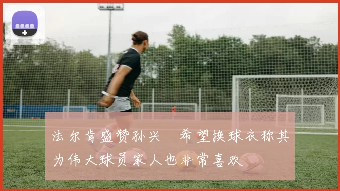 法尔肯盛赞孙兴慜希望换球衣称其为伟大球员家人也非常喜欢