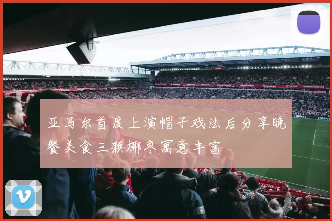 亚马尔首度上演帽子戏法后分享晚餐美食三颗椰枣寓意丰富