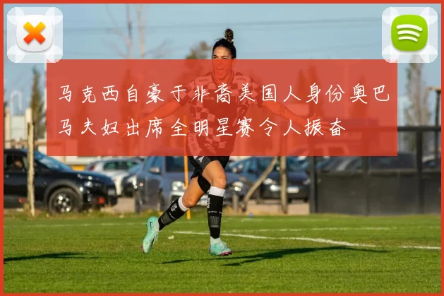 马克西自豪于非裔美国人身份奥巴马夫妇出席全明星赛令人振奋