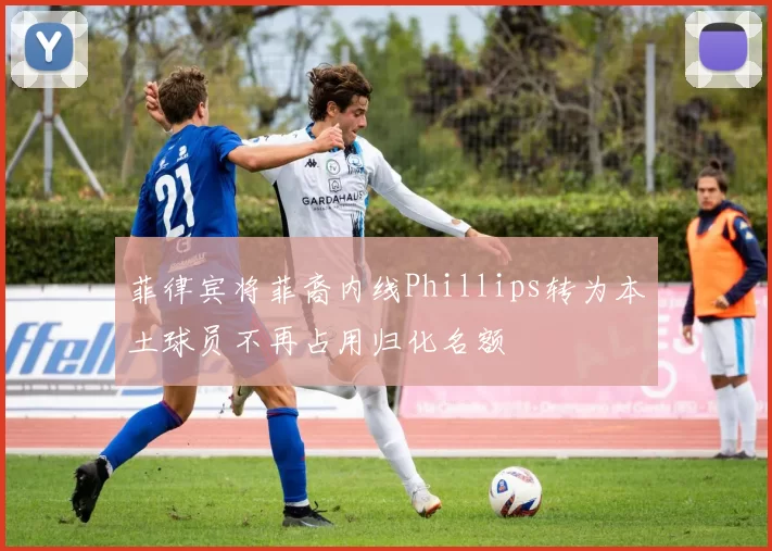 菲律宾将菲裔内线Phillips转为本土球员不再占用归化名额