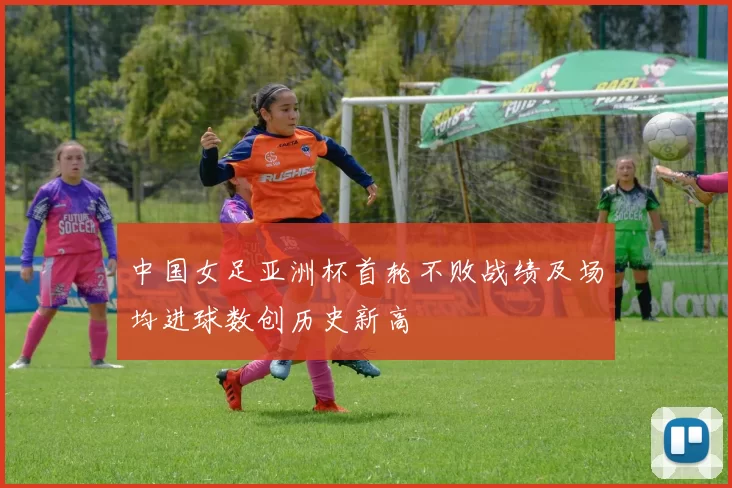 中国女足亚洲杯首轮不败战绩及场均进球数创历史新高