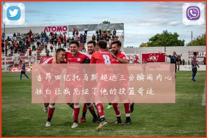 吉昂回忆托马斯超远三分瞬间内心独白让我见证了他的投篮奇迹