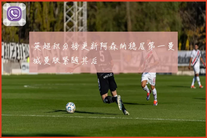 英超积分榜更新阿森纳稳居第一曼城曼联紧随其后