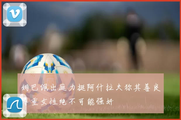 姆巴佩出庭力挺阿什拉夫称其善良尊重女性绝不可能强奸