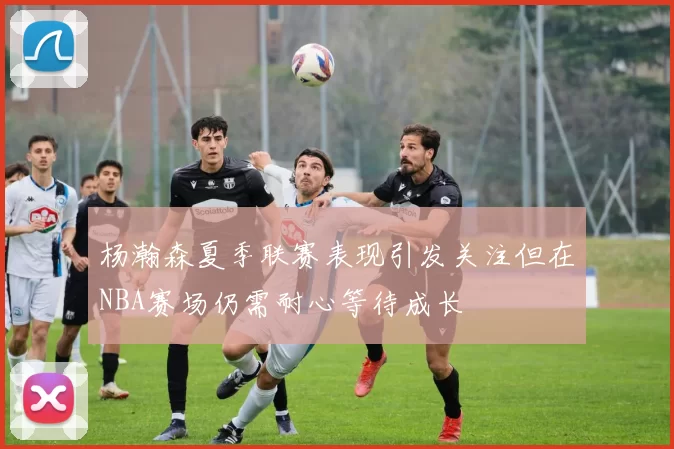 杨瀚森夏季联赛表现引发关注但在NBA赛场仍需耐心等待成长