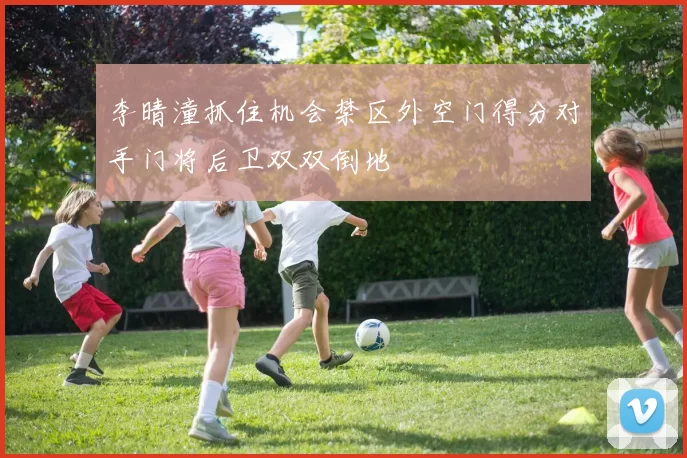 李晴潼抓住机会禁区外空门得分对手门将后卫双双倒地