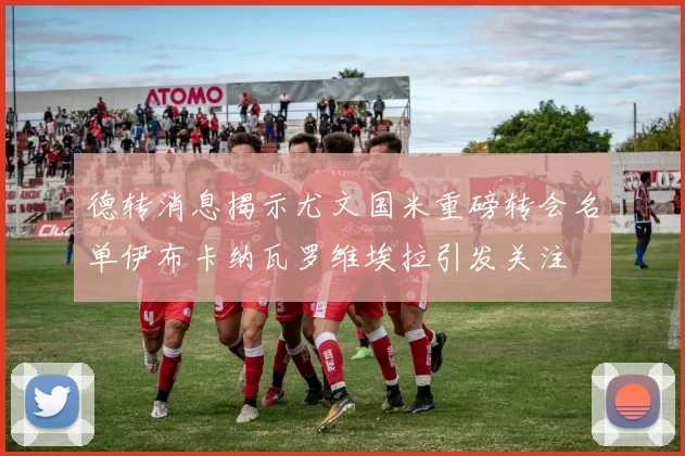 德转消息揭示尤文国米重磅转会名单伊布卡纳瓦罗维埃拉引发关注