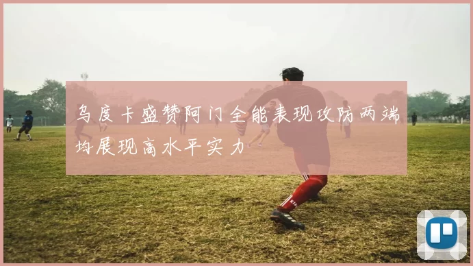 乌度卡盛赞阿门全能表现攻防两端均展现高水平实力