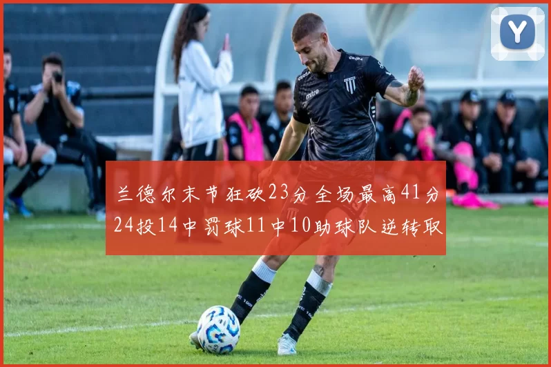兰德尔末节狂砍23分全场最高41分24投14中罚球11中10助球队逆转取胜