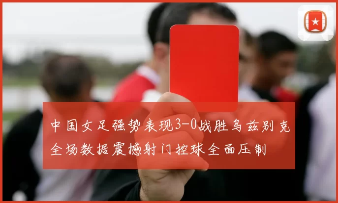 中国女足强势表现3-0战胜乌兹别克全场数据震撼射门控球全面压制