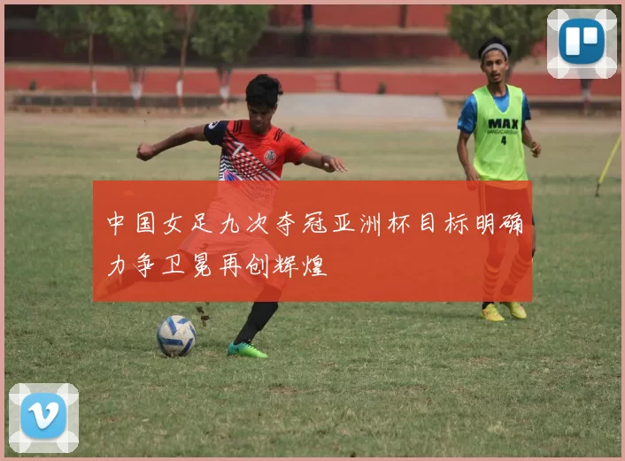 中国女足九次夺冠亚洲杯目标明确力争卫冕再创辉煌