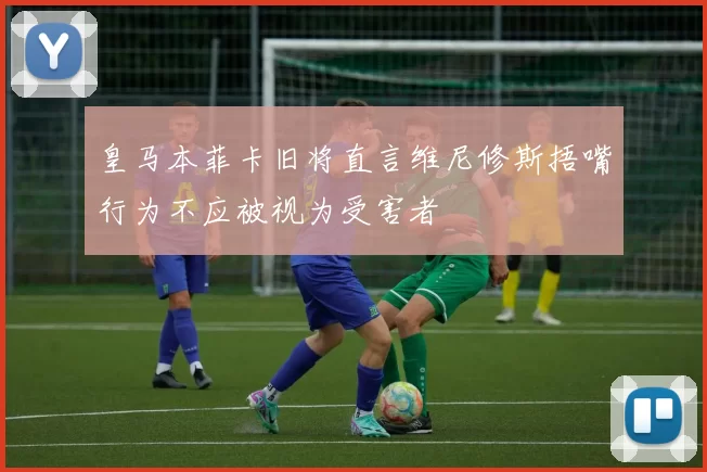 皇马本菲卡旧将直言维尼修斯捂嘴行为不应被视为受害者