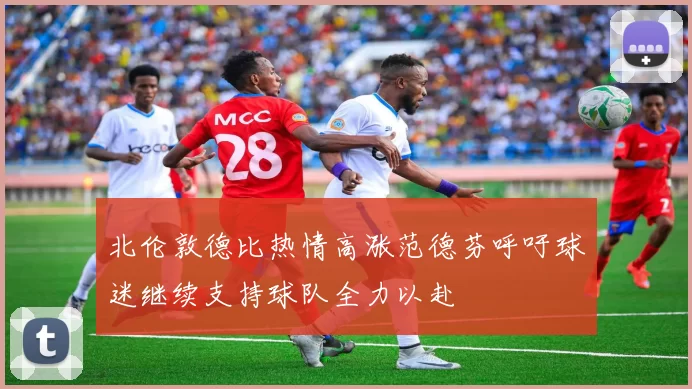 北伦敦德比热情高涨范德芬呼吁球迷继续支持球队全力以赴
