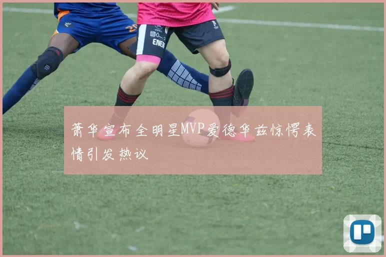 萧华宣布全明星MVP爱德华兹惊愕表情引发热议