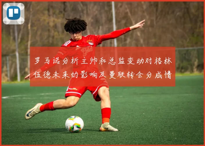 罗马诺分析主帅和总监变动对格林伍德未来的影响及曼联转会分成情况