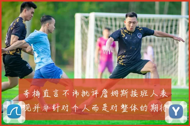 夸梅直言不讳批评詹姆斯接班人表现并非针对个人而是对整体的期待