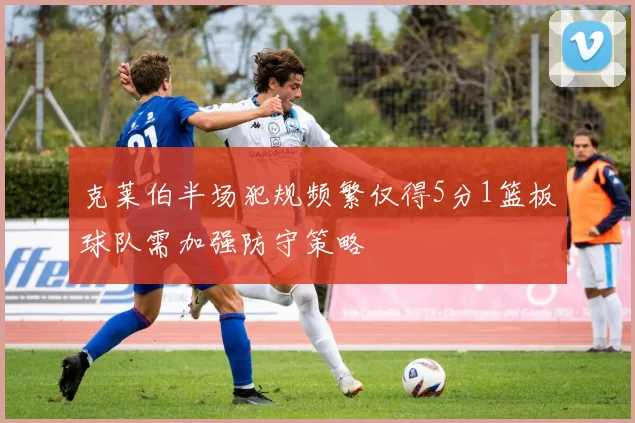 克莱伯半场犯规频繁仅得5分1篮板球队需加强防守策略