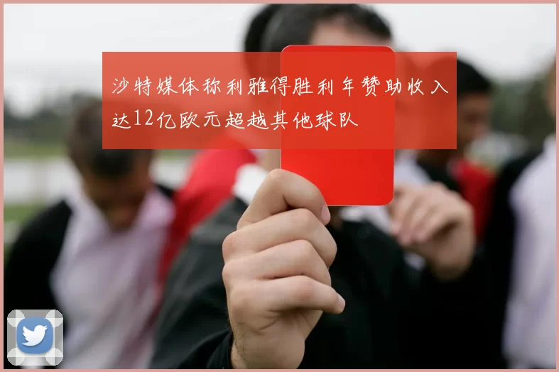沙特媒体称利雅得胜利年赞助收入达12亿欧元超越其他球队