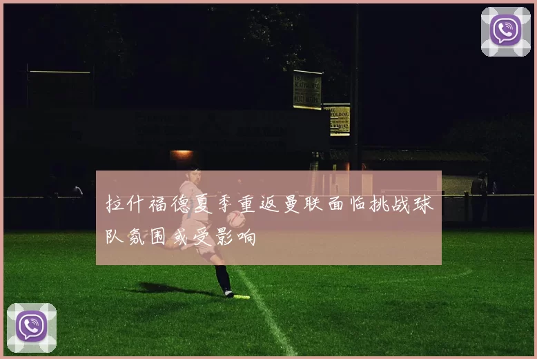 拉什福德夏季重返曼联面临挑战球队氛围或受影响