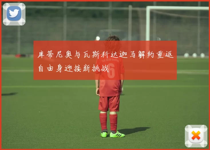 库蒂尼奥与瓦斯科达迦马解约重返自由身迎接新挑战
