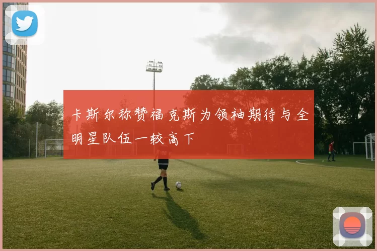 卡斯尔称赞福克斯为领袖期待与全明星队伍一较高下