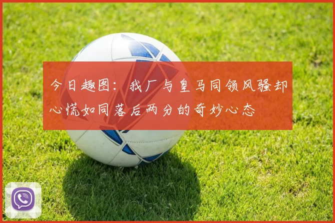 今日趣图：我厂与皇马同领风骚却心慌如同落后两分的奇妙心态