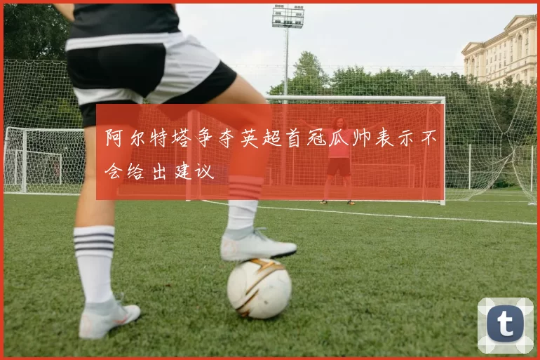 阿尔特塔争夺英超首冠瓜帅表示不会给出建议