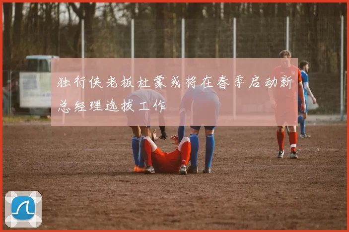 独行侠老板杜蒙或将在春季启动新总经理选拔工作