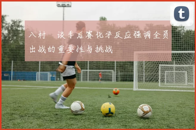 八村塁谈季后赛化学反应强调全员出战的重要性与挑战