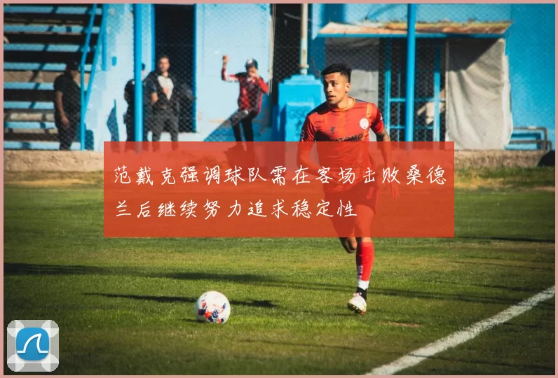 范戴克强调球队需在客场击败桑德兰后继续努力追求稳定性