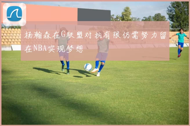 杨瀚森在G联盟对抗有限仍需努力留在NBA实现梦想