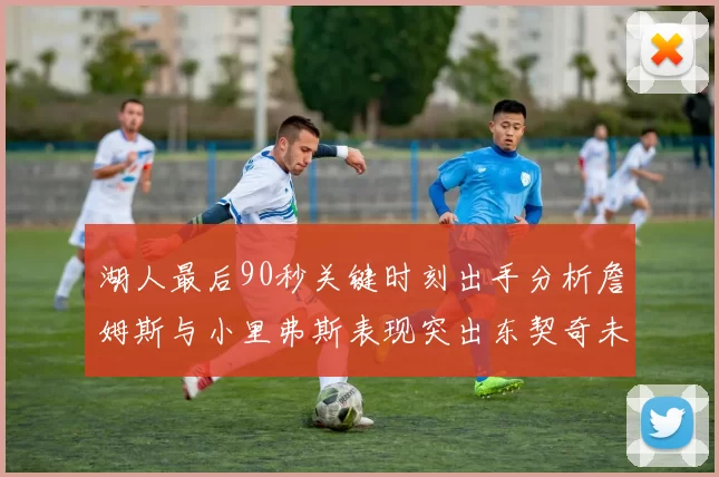 湖人最后90秒关键时刻出手分析詹姆斯与小里弗斯表现突出东契奇未能发力